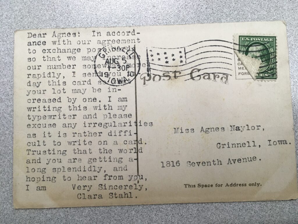 Stamp. Postmark: Grinnell Iowa, 1.30p 5 Aug 1910. Addressee: Miss Agnes Naylor, Grinnell, Iowa, 1816 Seventh Avenue. Message: "Dear Agnes: In accordance with our agreement to exchange postcards so that we may increase our number somewhat more rapidly, I send you today this card so your lot may be increased by one. I am writing this with my typewriter and please excuse any irregularities as it is rather difficult to write on a card. Trusting that the world and you are getting along splendidly, and hoping to hear from you, I am Very Sincerely, Clara Stahl."