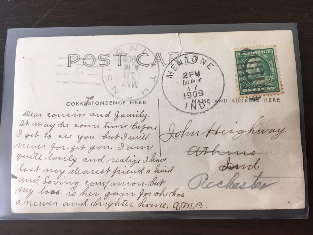 Stamp. Postmark 1: Mentone, Ind. 2pm 17 May 1909; Postmark 2: Athens, Ind. AM 18 May 1909.

Addressed to John Heighway in Athens; redirected to Rochester, Ind.

Message: "Dear cousin and family. It may be some time before I get to see you but I will never for-get you. I am quite lonely and realize I have lost my dearest friend a kind and Loving companion but my loss is her gain for she has a newer and brighter home. A.M.B."