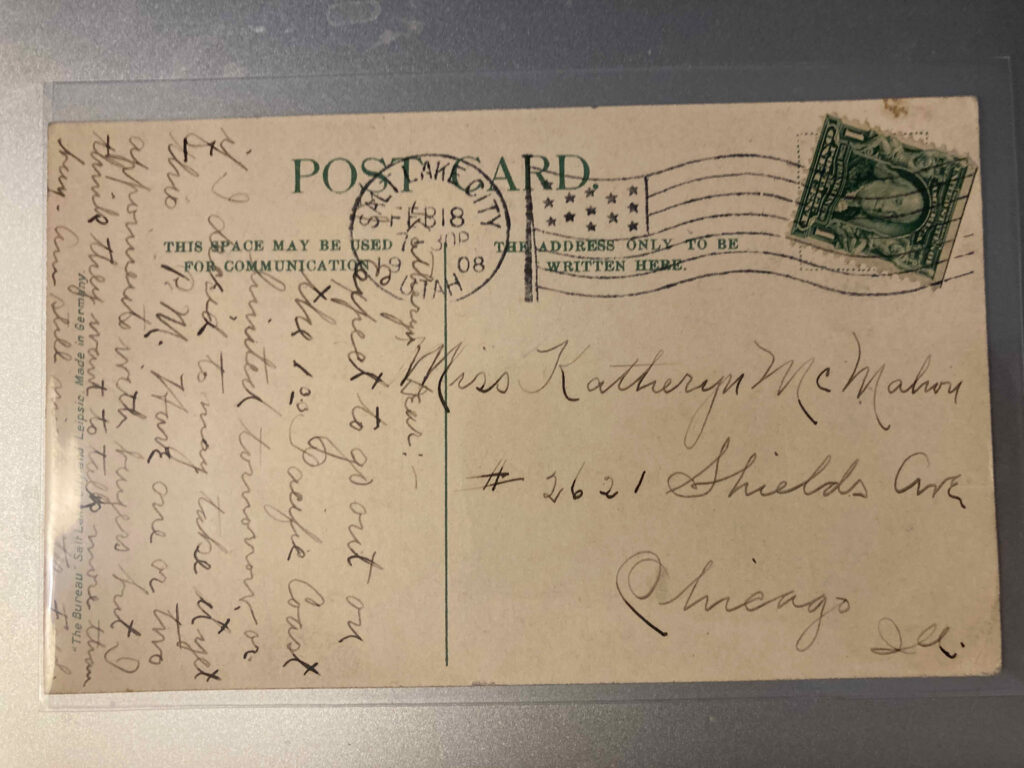 Stamp. Postmark Salt Lake City, Utah, 7.30PM, 18 February 1908. Addressee Miss Katheryn McMahon #2621 Shields Ave Chicago Ill. Message: “Katheryn Dear:- Expect to go out on the 100 Pacific Coast limited tomorrow or if I decid to may take it yet this P.M. Have one or two appointments with buyers but I think they want to talk more than buy. Am still minus letter. Fred.”